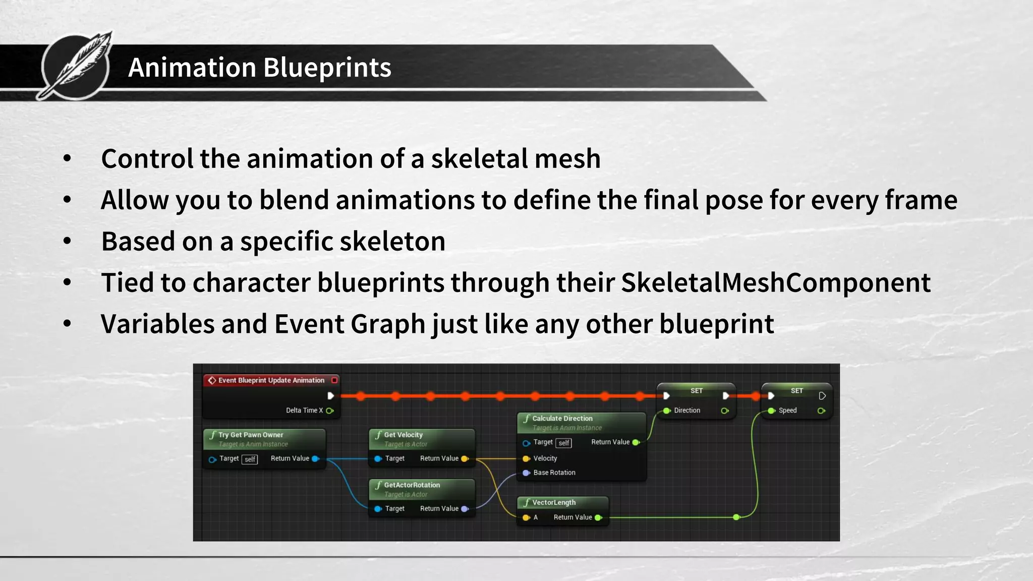 Animation Blueprints • Control the animation of a skeletal mesh • Allow you to blend animations to define the final pose for every frame • Based on a specific skeleton • Tied to character blueprints through their SkeletalMeshComponent • Variables and Event Graph just like any other blueprint 