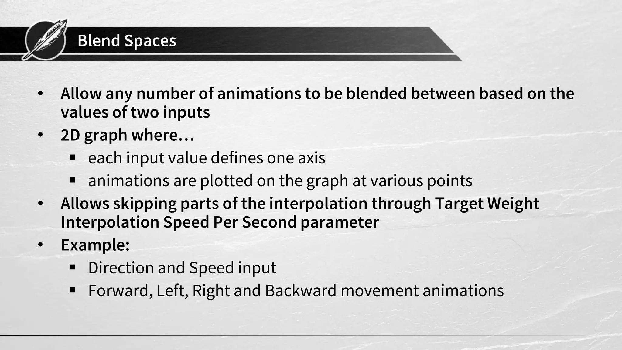 Blend Spaces • Allow any number of animations to be blended between based on the values of two inputs • 2D graph where…  each input value defines one axis  animations are plotted on the graph at various points • Allows skipping parts of the interpolation through Target Weight Interpolation Speed Per Second parameter • Example:  Direction and Speed input  Forward, Left, Right and Backward movement animations 