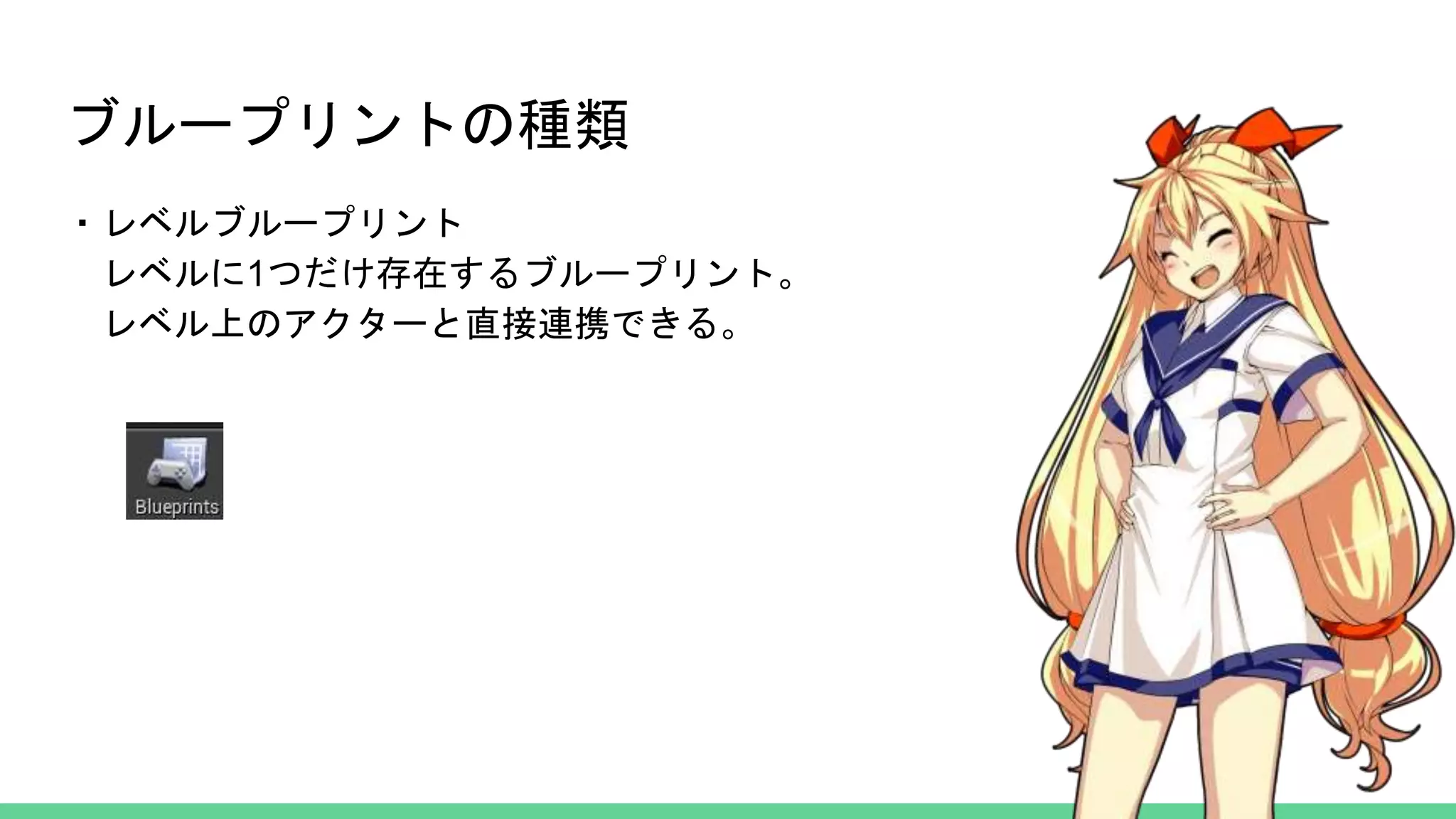 ブループリントの種類
・レベルブループリント
レベルに1つだけ存在するブループリント。
レベル上のアクターと直接連携できる。
 