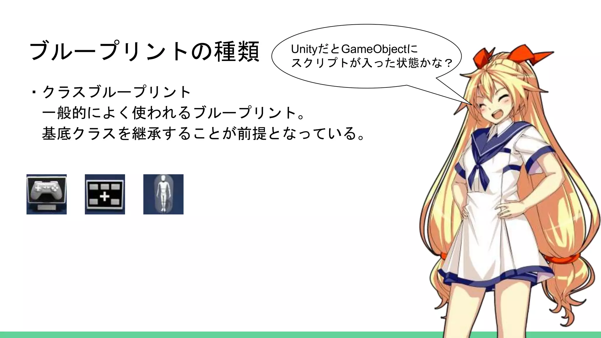 ブループリントの種類
・クラスブループリント
一般的によく使われるブループリント。
基底クラスを継承することが前提となっている。
UnityだとGameObjectに
スクリプトが入った状態かな？
 
