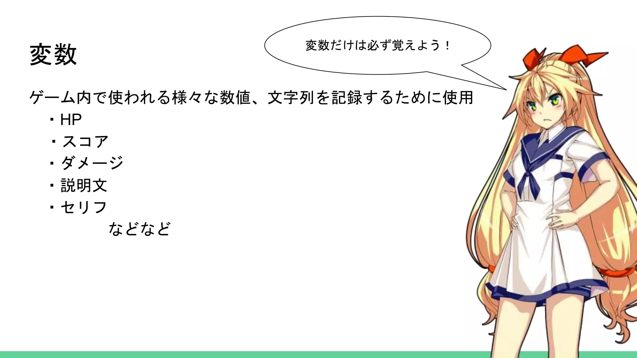 変数
ゲーム内で使われる様々な数値、文字列を記録するために使用
・HP
・スコア
・ダメージ
・説明文
・セリフ
などなど
変数だけは必ず覚えよう！
 