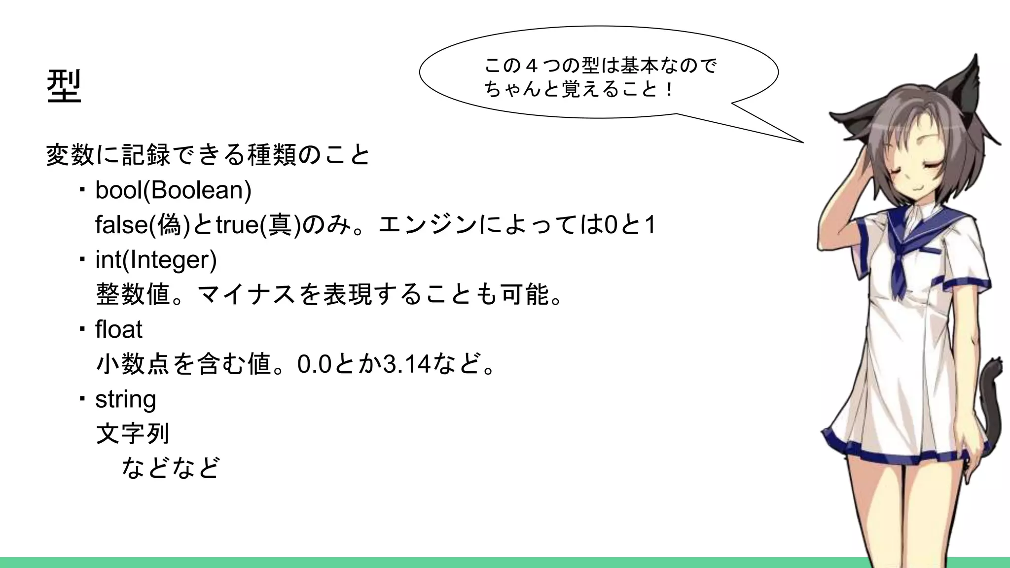 型
変数に記録できる種類のこと
・bool(Boolean)
false(偽)とtrue(真)のみ。エンジンによっては0と1
・int(Integer)
整数値。マイナスを表現することも可能。
・float
小数点を含む値。0.0とか3.14など。
・string
文字列
などなど
この４つの型は基本なので
ちゃんと覚えること！
 