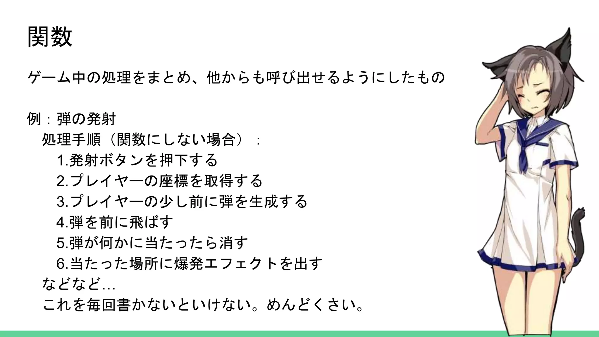 関数
ゲーム中の処理をまとめ、他からも呼び出せるようにしたもの
例：弾の発射
処理手順（関数にしない場合）：
1.発射ボタンを押下する
2.プレイヤーの座標を取得する
3.プレイヤーの少し前に弾を生成する
4.弾を前に飛ばす
5.弾が何かに当たったら消す
6.当たった場所に爆発エフェクトを出す
などなど…
これを毎回書かないといけない。めんどくさい。
 