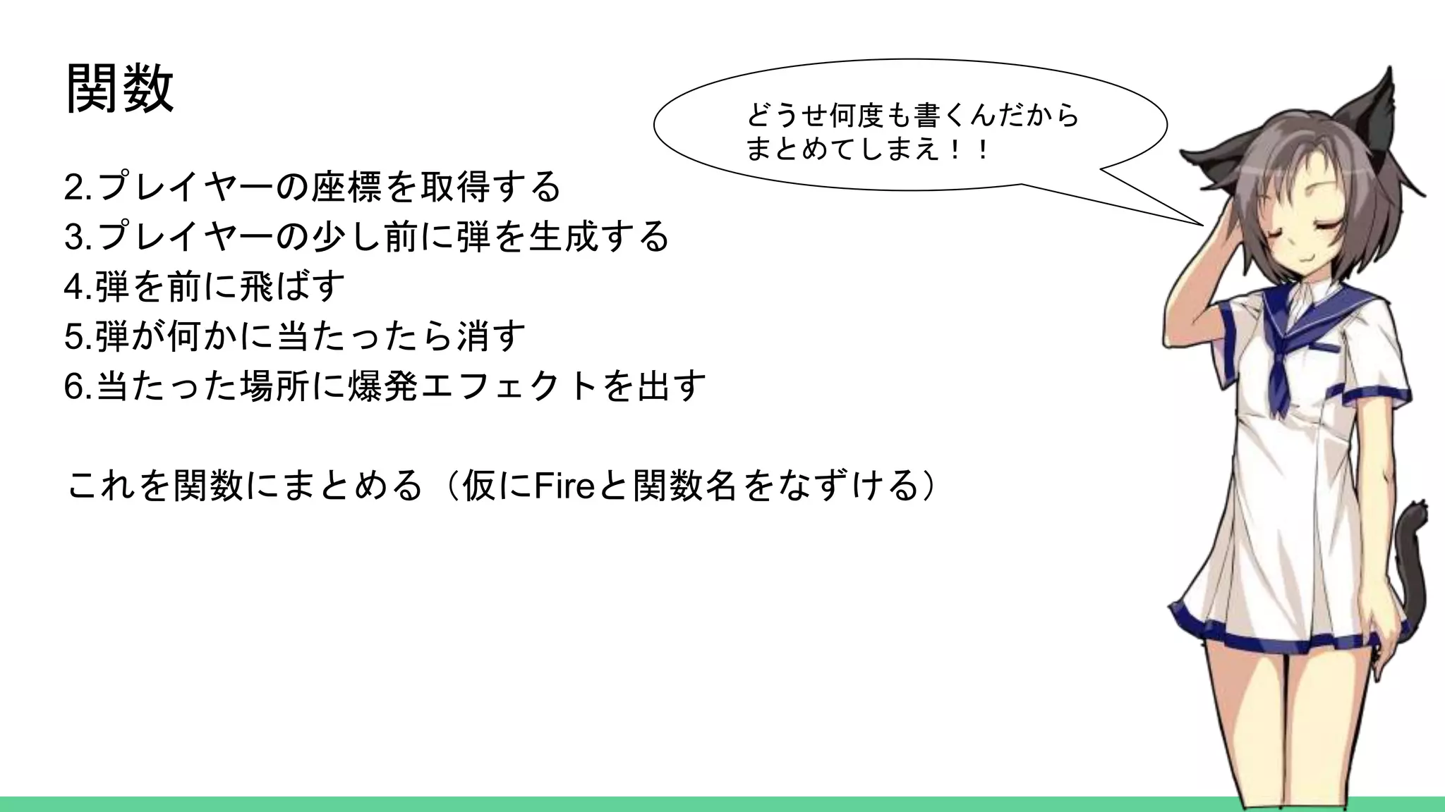 関数
2.プレイヤーの座標を取得する
3.プレイヤーの少し前に弾を生成する
4.弾を前に飛ばす
5.弾が何かに当たったら消す
6.当たった場所に爆発エフェクトを出す
これを関数にまとめる（仮にFireと関数名をなずける）
どうせ何度も書くんだから
まとめてしまえ！！
 