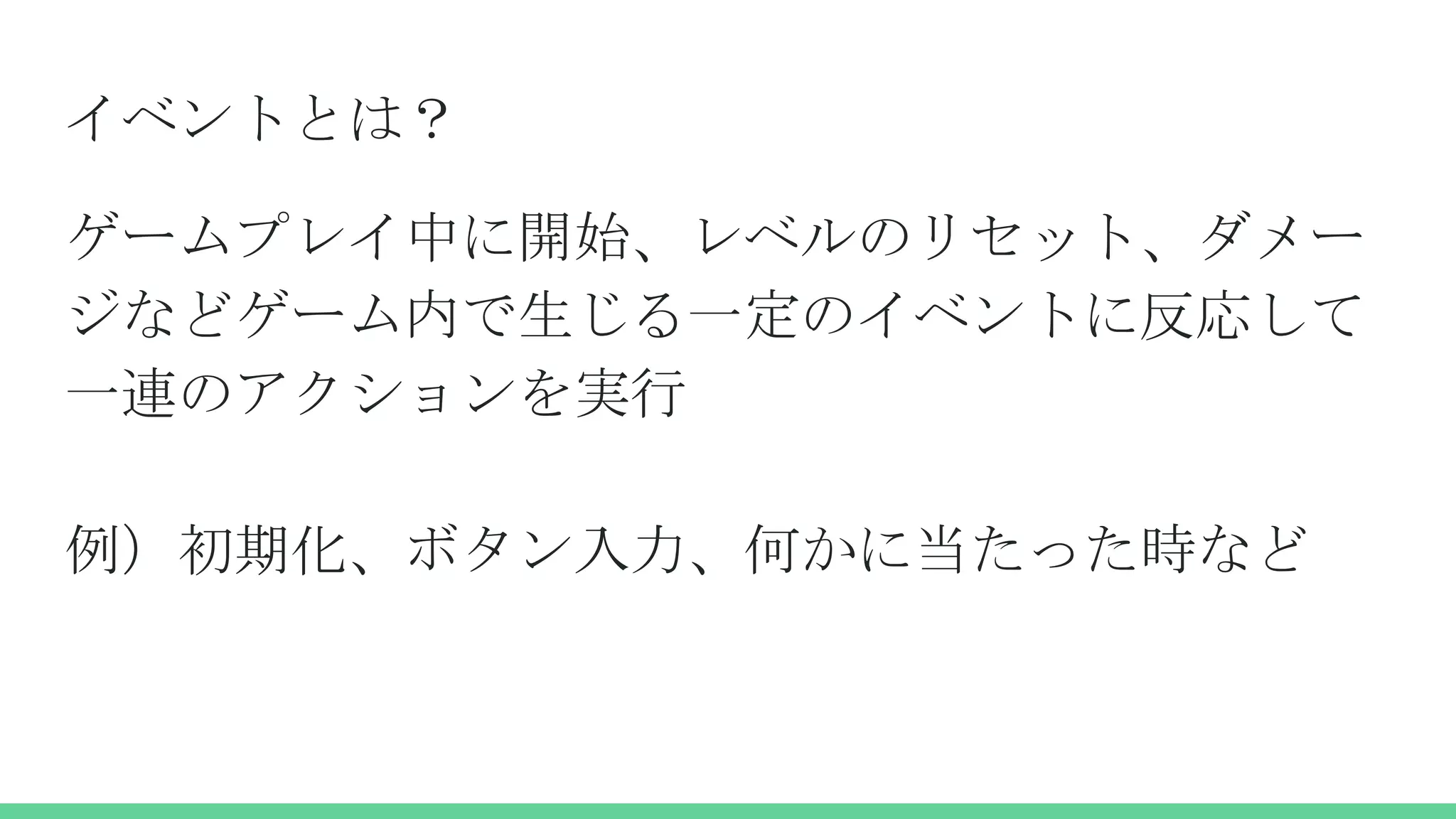 イベントとは？
ゲームプレイ中に開始、レベルのリセット、ダメー
ジなどゲーム内で生じる一定のイベントに反応して
一連のアクションを実行
例）初期化、ボタン入力、何かに当たった時など
 