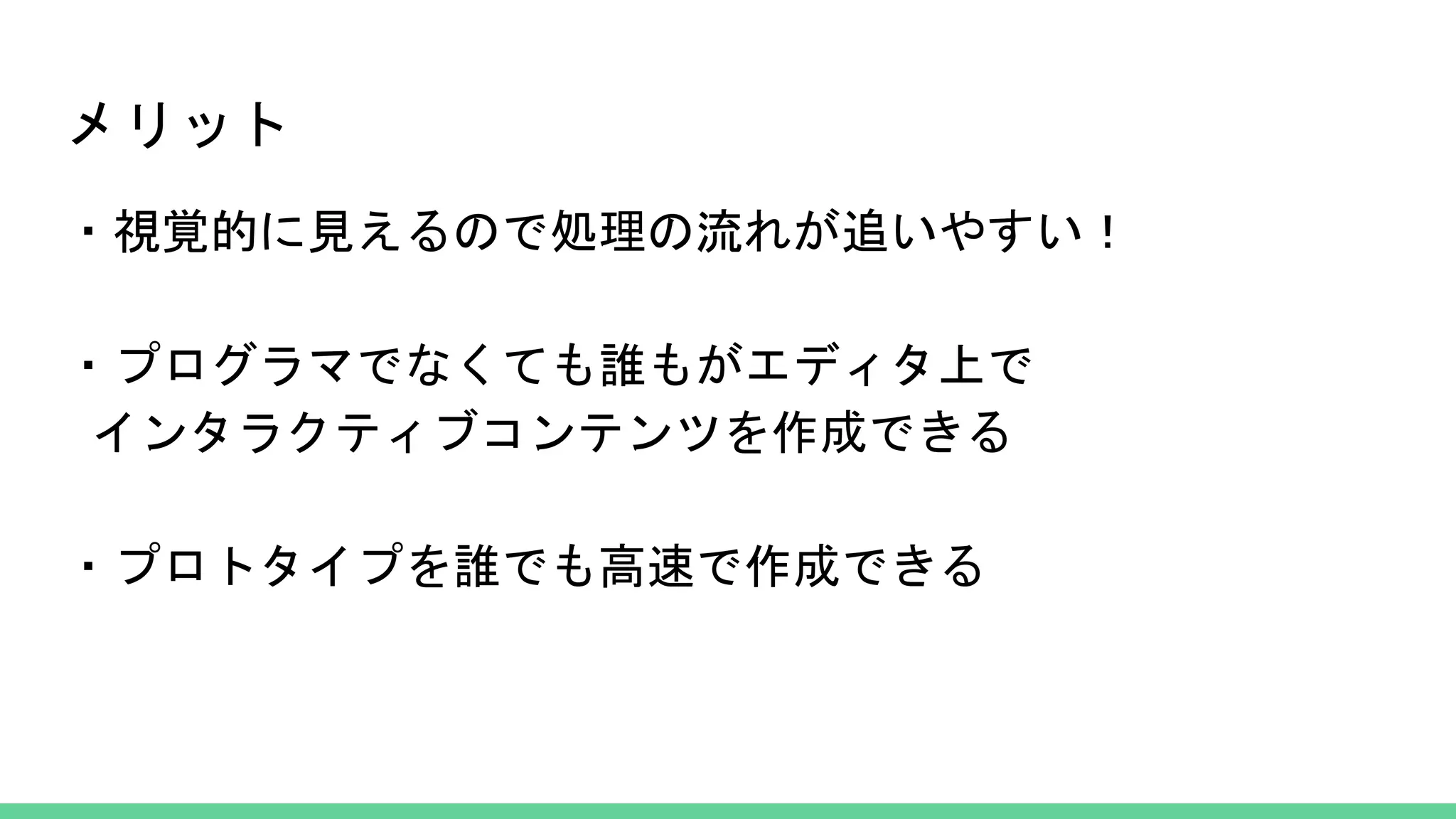 メリット
・視覚的に見えるので処理の流れが追いやすい！
・プログラマでなくても誰もがエディタ上で
インタラクティブコンテンツを作成できる
・プロトタイプを誰でも高速で作成できる
 