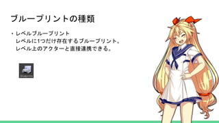 ブループリントの種類
・レベルブループリント
レベルに1つだけ存在するブループリント。
レベル上のアクターと直接連携できる。
 