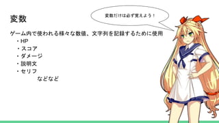 変数
ゲーム内で使われる様々な数値、文字列を記録するために使用
・HP
・スコア
・ダメージ
・説明文
・セリフ
などなど
変数だけは必ず覚えよう！
 