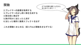 関数
2.プレイヤーの座標を取得する
3.プレイヤーの少し前に弾を生成する
4.弾を前に飛ばす
5.弾が何かに当たったら消す
6.当たった場所に爆発エフェクトを出す
これを関数にまとめる（仮にFireと関数名をなずける）
どうせ何度も書くんだから
まとめてしまえ！！
 