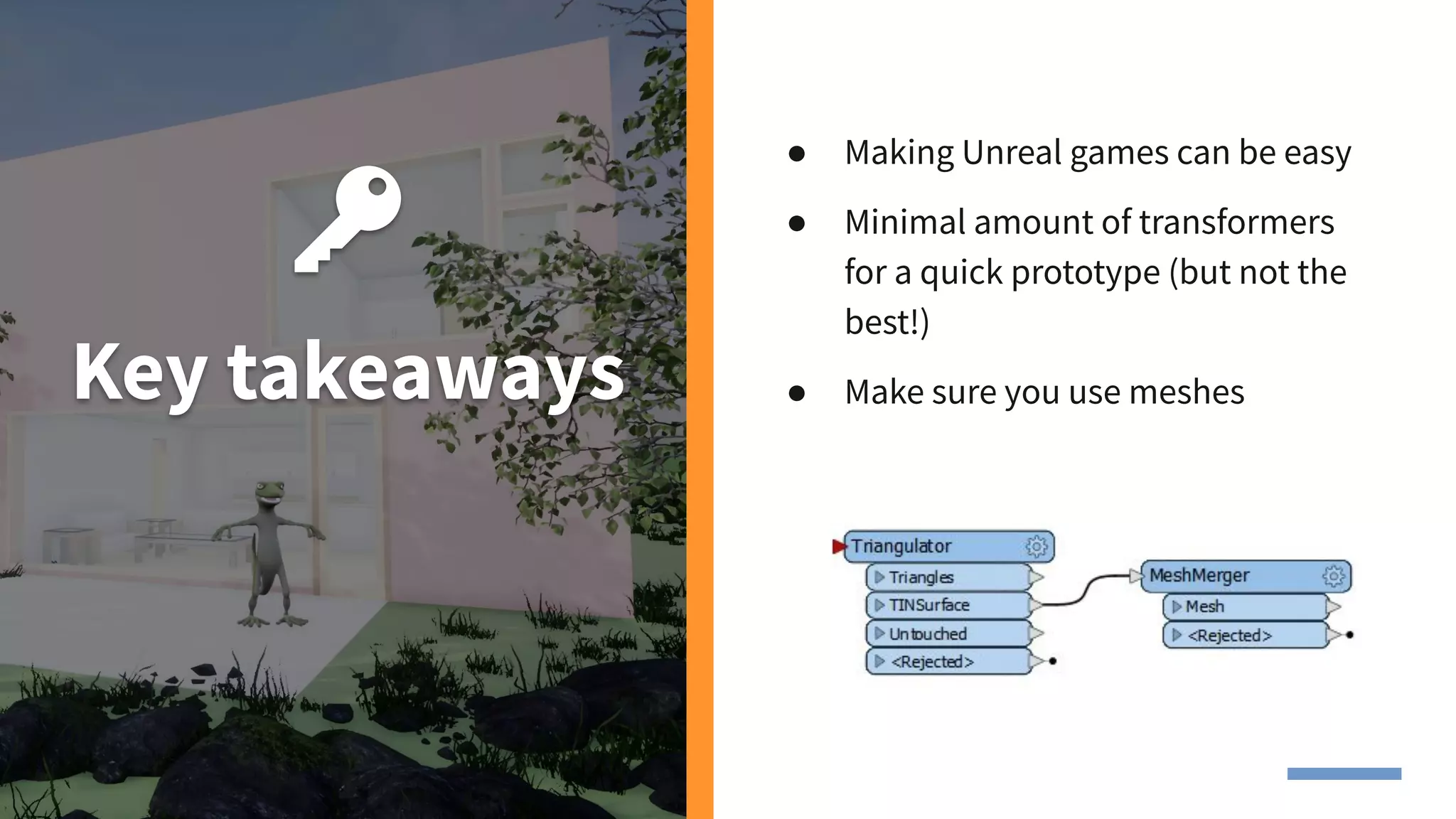 Key takeaways
● Making Unreal games can be easy
● Minimal amount of transformers
for a quick prototype (but not the
best!)
● Make sure you use meshes
 