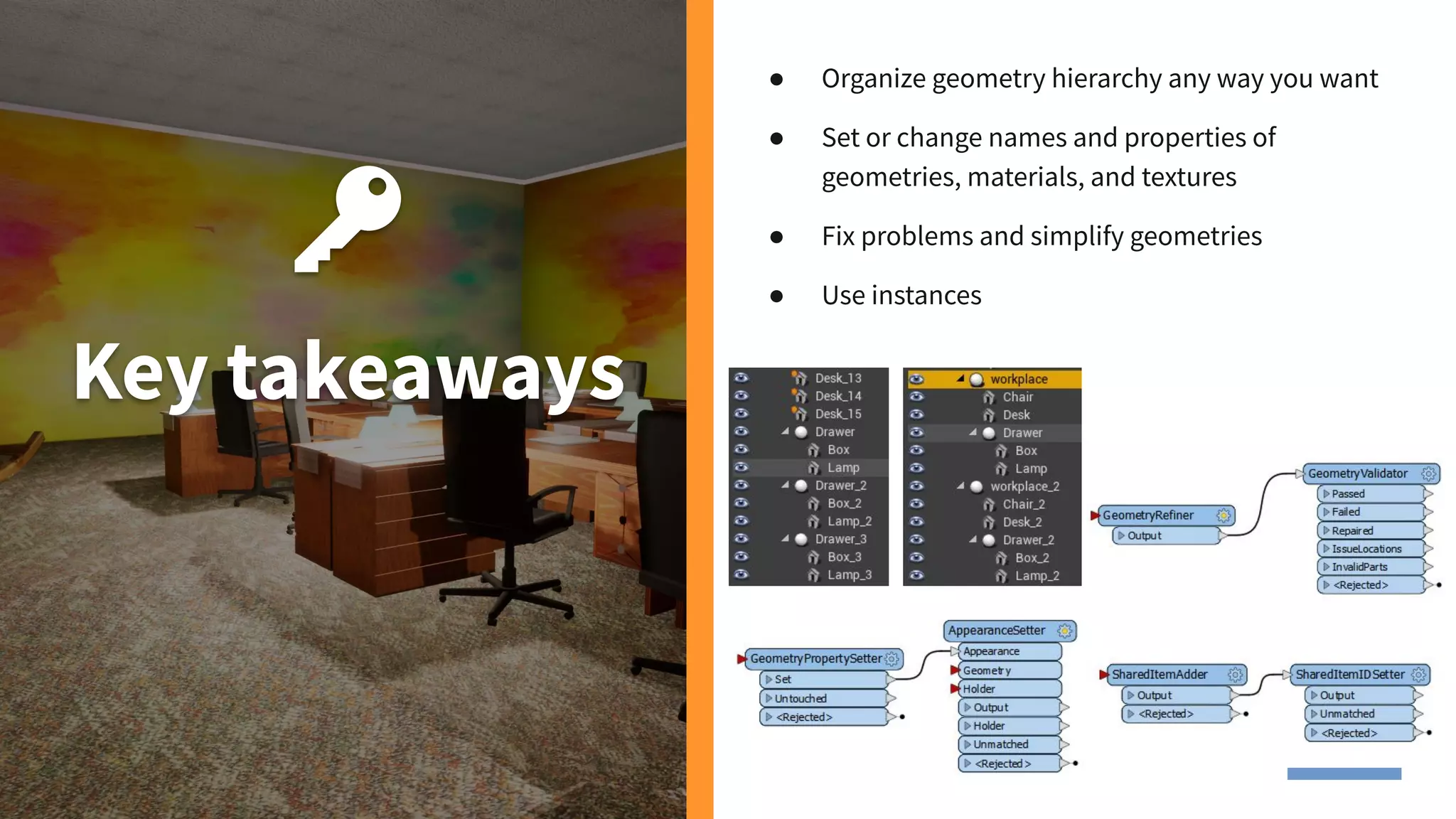 Key takeaways
● Organize geometry hierarchy any way you want
● Set or change names and properties of
geometries, materials, and textures
● Fix problems and simplify geometries
● Use instances
 