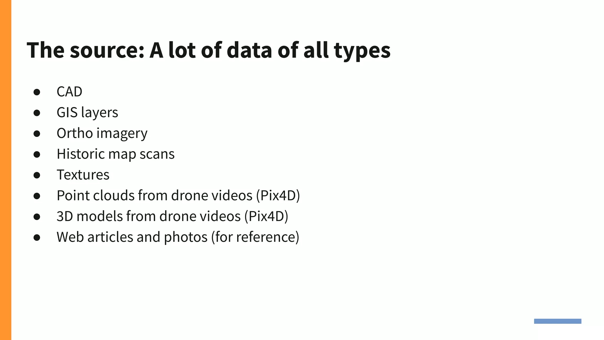 The source: A lot of data of all types
● CAD
● GIS layers
● Ortho imagery
● Historic map scans
● Textures
● Point clouds from drone videos (Pix4D)
● 3D models from drone videos (Pix4D)
● Web articles and photos (for reference)
 