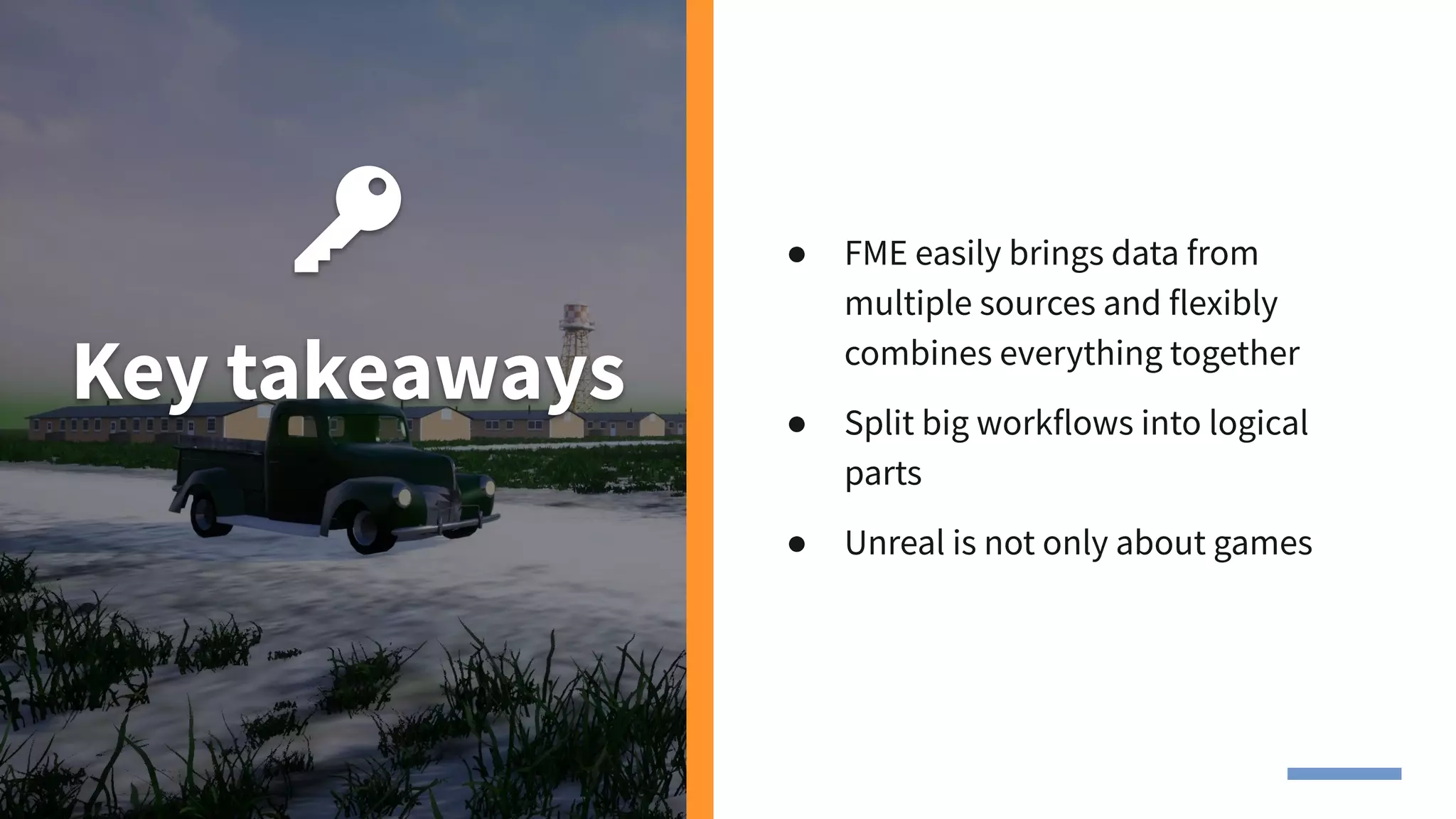 Key takeaways
● FME easily brings data from
multiple sources and flexibly
combines everything together
● Split big workflows into logical
parts
● Unreal is not only about games
 