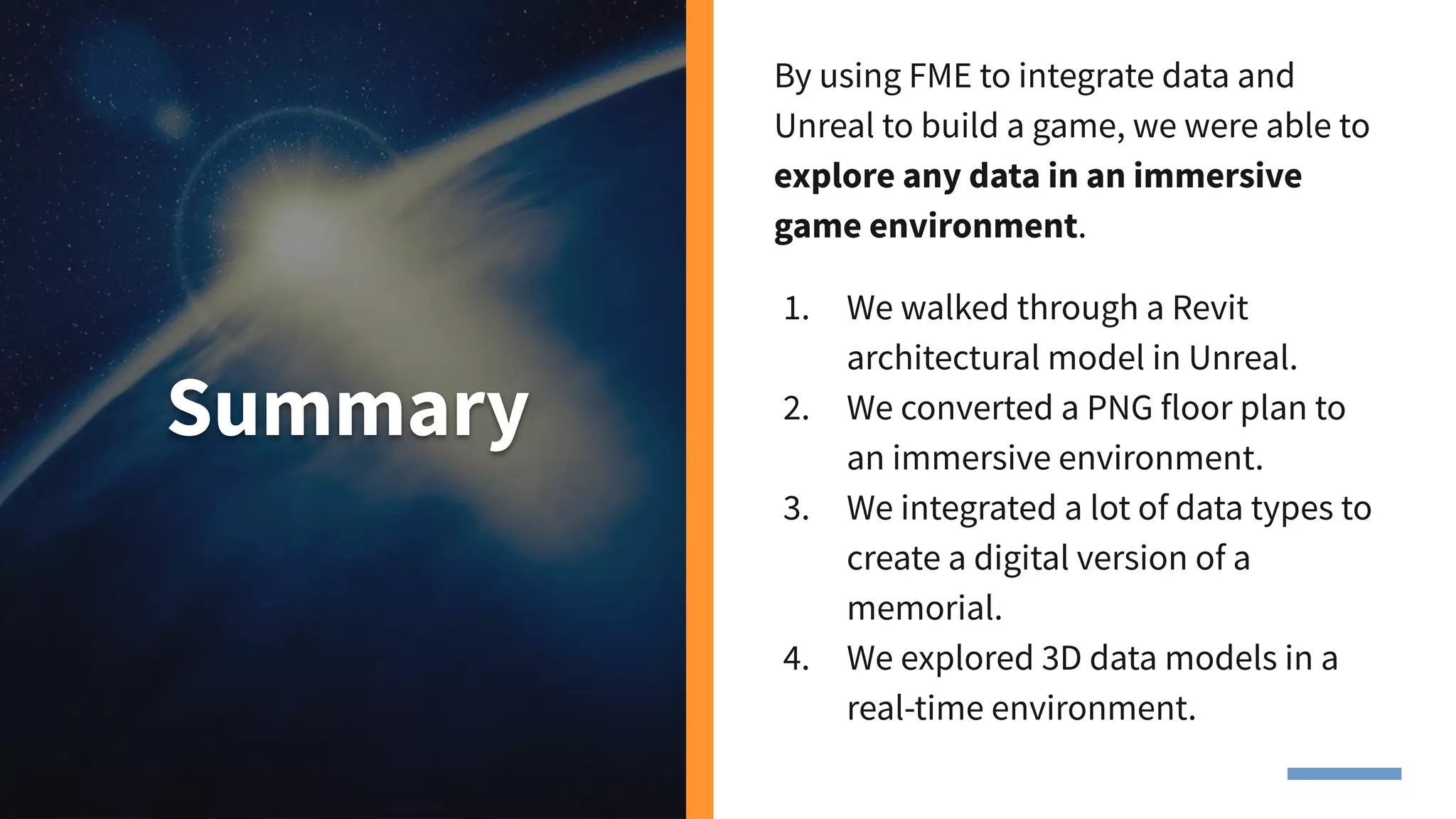 Summary
By using FME to integrate data and
Unreal to build a game, we were able to
explore any data in an immersive
game environment.
1. We walked through a Revit
architectural model in Unreal.
2. We converted a PNG floor plan to
an immersive environment.
3. We integrated a lot of data types to
create a digital version of a
memorial.
4. We explored 3D data models in a
real-time environment.
 