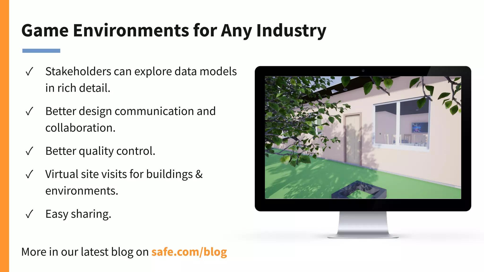 Game Environments for Any Industry
✓ Stakeholders can explore data models
in rich detail.
✓ Better design communication and
collaboration.
✓ Better quality control.
✓ Virtual site visits for buildings &
environments.
✓ Easy sharing.
More in our latest blog on safe.com/blog
 