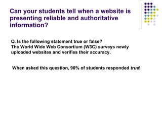 Can your students tell when a website is presenting reliable and authoritative information? Q.   Is the following statement true or false? The World Wide Web Consortium (W3C) surveys newly uploaded websites and verifies their accuracy. When asked this question, 90% of students responded  true ! 