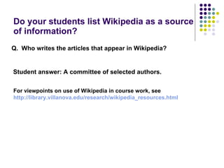 Do your students list Wikipedia as a source of information? Q.  Who writes the articles that appear in Wikipedia?   Student answer: A committee of selected authors. For viewpoints on use of Wikipedia in course work, see http:// library.villanova.edu/research/wikipedia_resources.html 