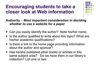 Encouraging students to take a closer look at Web information Authority  –  Most important consideration in deciding whether to use a website for a paper Can you easily identify the author?  Note his/her name.  Is the author qualified to write about this topic? What are his/her academic qualifications? Is there a link to the home page providing information about the author and sponsor?  Has he/she published other books or articles in this same subject area?   Do we have them in our library’s collection? List one or two: 