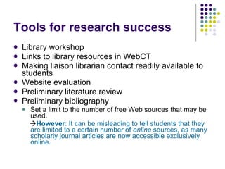 Tools for research success Library workshop Links to library resources in WebCT Making liaison librarian contact readily available to students Website evaluation Preliminary literature review Preliminary bibliography Set a limit to the number of free Web sources that may be used.  However : It can be misleading to tell students that they are limited to a certain number of  online  sources, as many scholarly journal articles are now accessible exclusively online.   