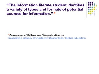 “ The information literate student identifies a variety of types and formats of potential sources for information.”  * * Association of College and Research Libraries Information Literacy Competency Standards for Higher Education 