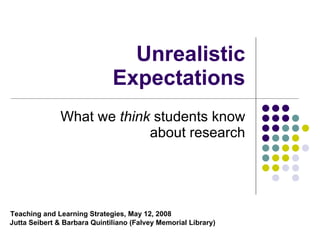 Unrealistic Expectations What we  think  students know about research Teaching and Learning Strategies, May 12, 2008   Jutta Seibert & Barbara Quintiliano (Falvey Memorial Library) 