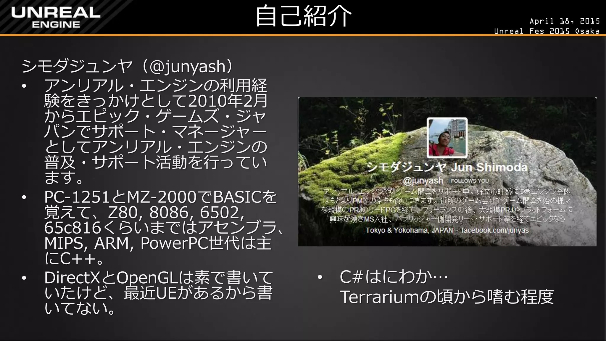 April 18, 2015
Unreal Fes 2015 Osaka
自己紹介
シモダジュンヤ（@junyash）
• アンリアル・エンジンの利用経
験をきっかけとして2010年2月
からエピック・ゲームズ・ジャ
パンでサポート・マネージャー
としてアンリアル・エンジンの
普及・サポート活動を行ってい
ます。
• PC-1251とMZ-2000でBASICを
覚えて、Z80, 8086, 6502,
65c816くらいまではアセンブラ、
MIPS, ARM, PowerPC世代は主
にC++。
• DirectXとOpenGLは素で書いて
いたけど、最近UEがあるから書
いてない。
• C#はにわか…
Terrariumの頃から嗜む程度
 