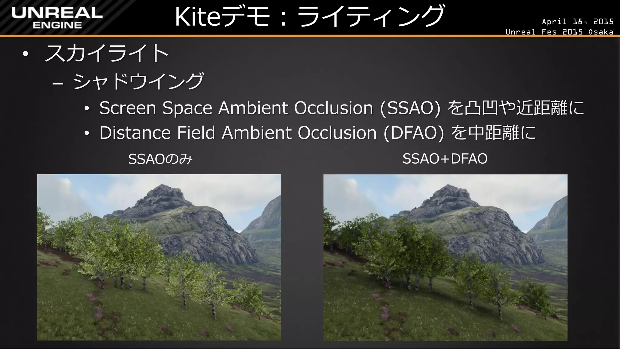 April 18, 2015
Unreal Fes 2015 Osaka
Kiteデモ：ライティング
• スカイライト
– シャドウイング
• Screen Space Ambient Occlusion (SSAO) を凸凹や近距離に
• Distance Field Ambient Occlusion (DFAO) を中距離に
SSAOのみ SSAO+DFAO
 