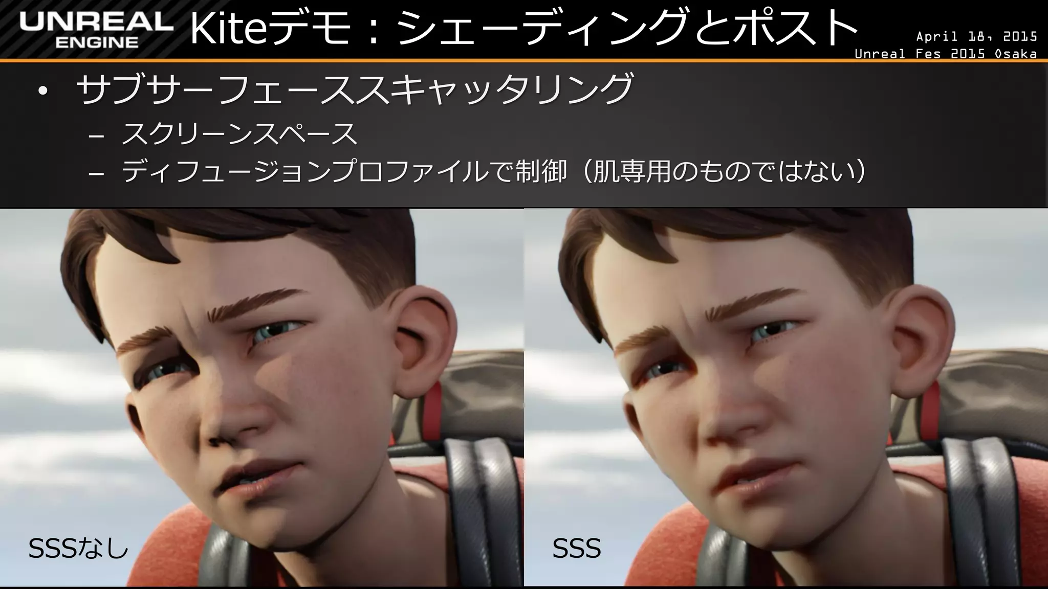 April 18, 2015
Unreal Fes 2015 Osaka
Kiteデモ：シェーディングとポスト
• サブサーフェーススキャッタリング
– スクリーンスペース
– ディフュージョンプロファイルで制御（肌専用のものではない）
SSSなし SSS
 