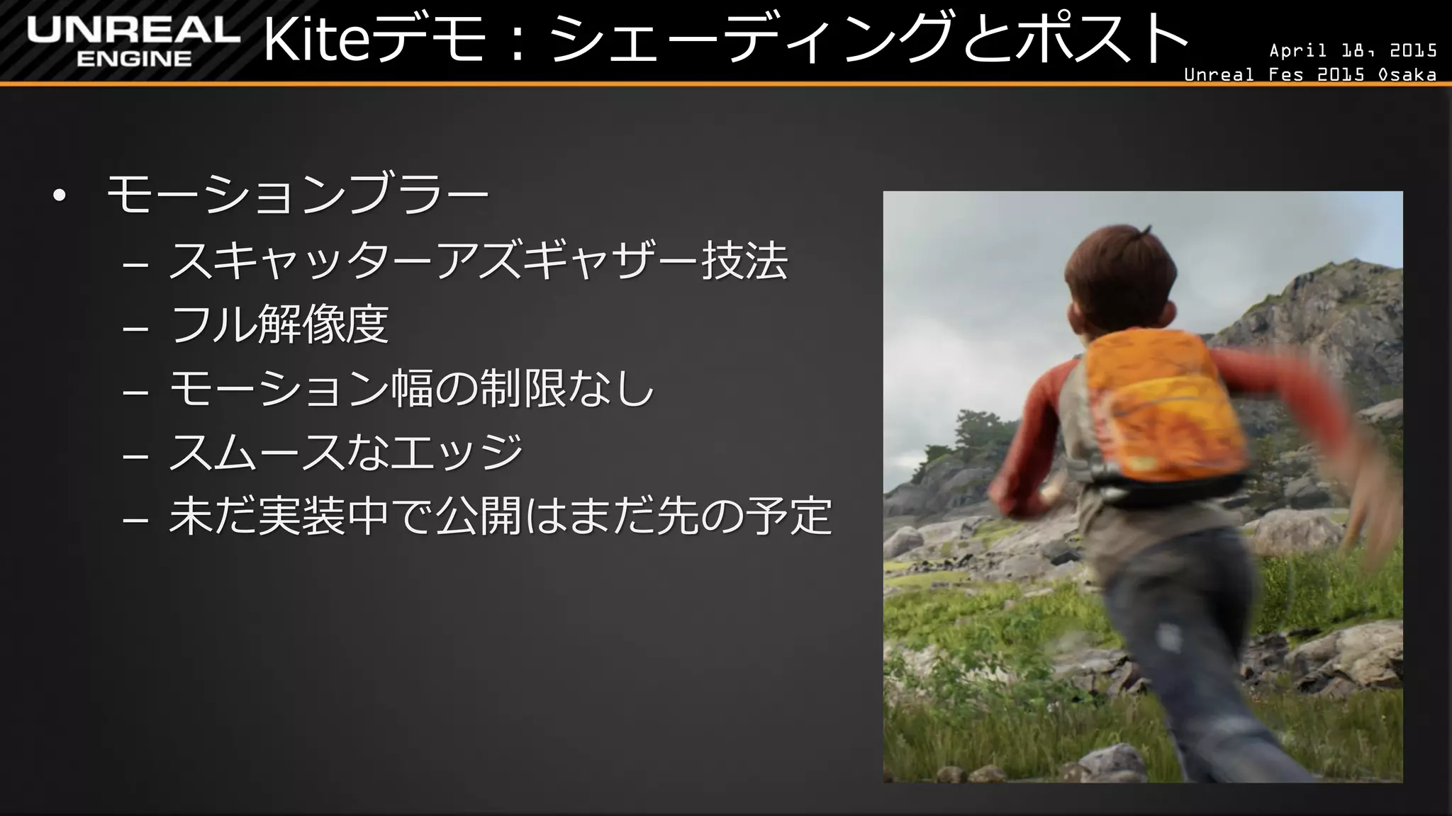 April 18, 2015
Unreal Fes 2015 Osaka
Kiteデモ：シェーディングとポスト
• モーションブラー
– スキャッターアズギャザー技法
– フル解像度
– モーション幅の制限なし
– スムースなエッジ
– 未だ実装中で公開はまだ先の予定
 