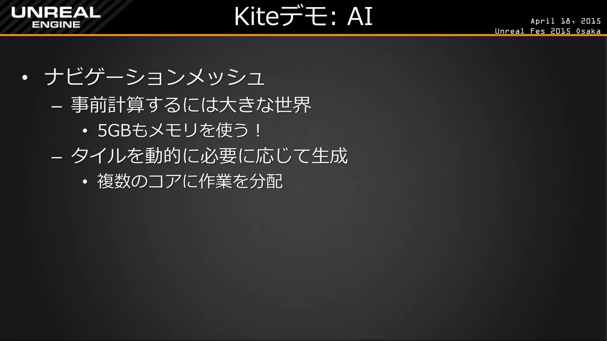 April 18, 2015
Unreal Fes 2015 Osaka
Kiteデモ: AI
• ナビゲーションメッシュ
– 事前計算するには大きな世界
• 5GBもメモリを使う！
– タイルを動的に必要に応じて生成
• 複数のコアに作業を分配
 