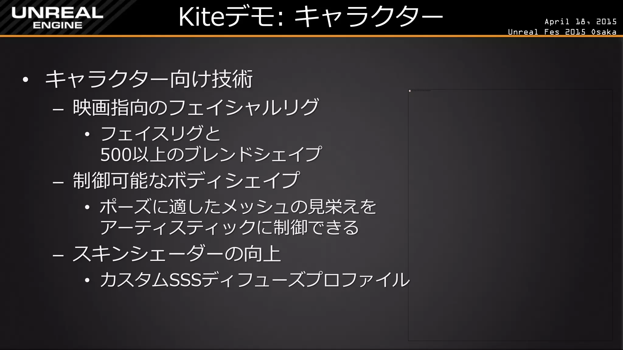 April 18, 2015
Unreal Fes 2015 Osaka
Kiteデモ: キャラクター
• キャラクター向け技術
– 映画指向のフェイシャルリグ
• フェイスリグと
500以上のブレンドシェイプ
– 制御可能なボディシェイプ
• ポーズに適したメッシュの見栄えを
アーティスティックに制御できる
– スキンシェーダーの向上
• カスタムSSSディフューズプロファイル
 