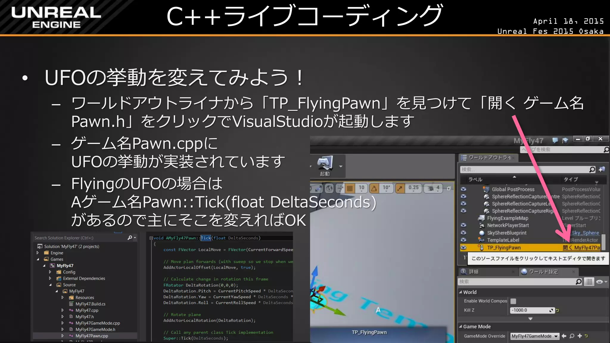 April 18, 2015
Unreal Fes 2015 Osaka
C++ライブコーディング
• UFOの挙動を変えてみよう！
– ワールドアウトライナから「TP_FlyingPawn」を見つけて「開く ゲーム名
Pawn.h」をクリックでVisualStudioが起動します
– ゲーム名Pawn.cppに
UFOの挙動が実装されています
– FlyingのUFOの場合は
Aゲーム名Pawn::Tick(float DeltaSeconds)
があるので主にそこを変えればOK
 