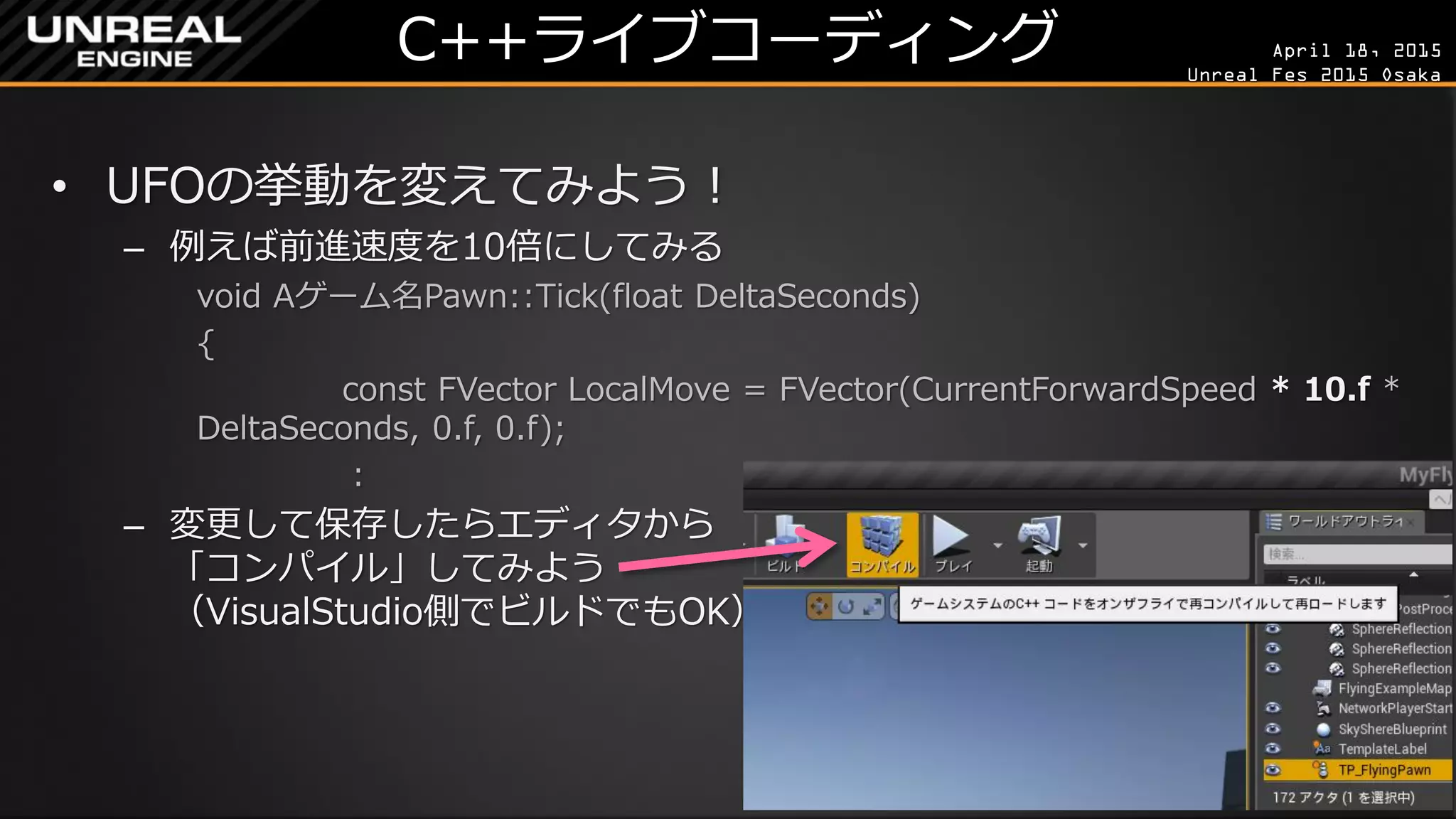 April 18, 2015
Unreal Fes 2015 Osaka
C++ライブコーディング
• UFOの挙動を変えてみよう！
– 例えば前進速度を10倍にしてみる
void Aゲーム名Pawn::Tick(float DeltaSeconds)
{
const FVector LocalMove = FVector(CurrentForwardSpeed * 10.f *
DeltaSeconds, 0.f, 0.f);
：
– 変更して保存したらエディタから
「コンパイル」してみよう
（VisualStudio側でビルドでもOK）
– コンパイルができたら「プレイ」
 