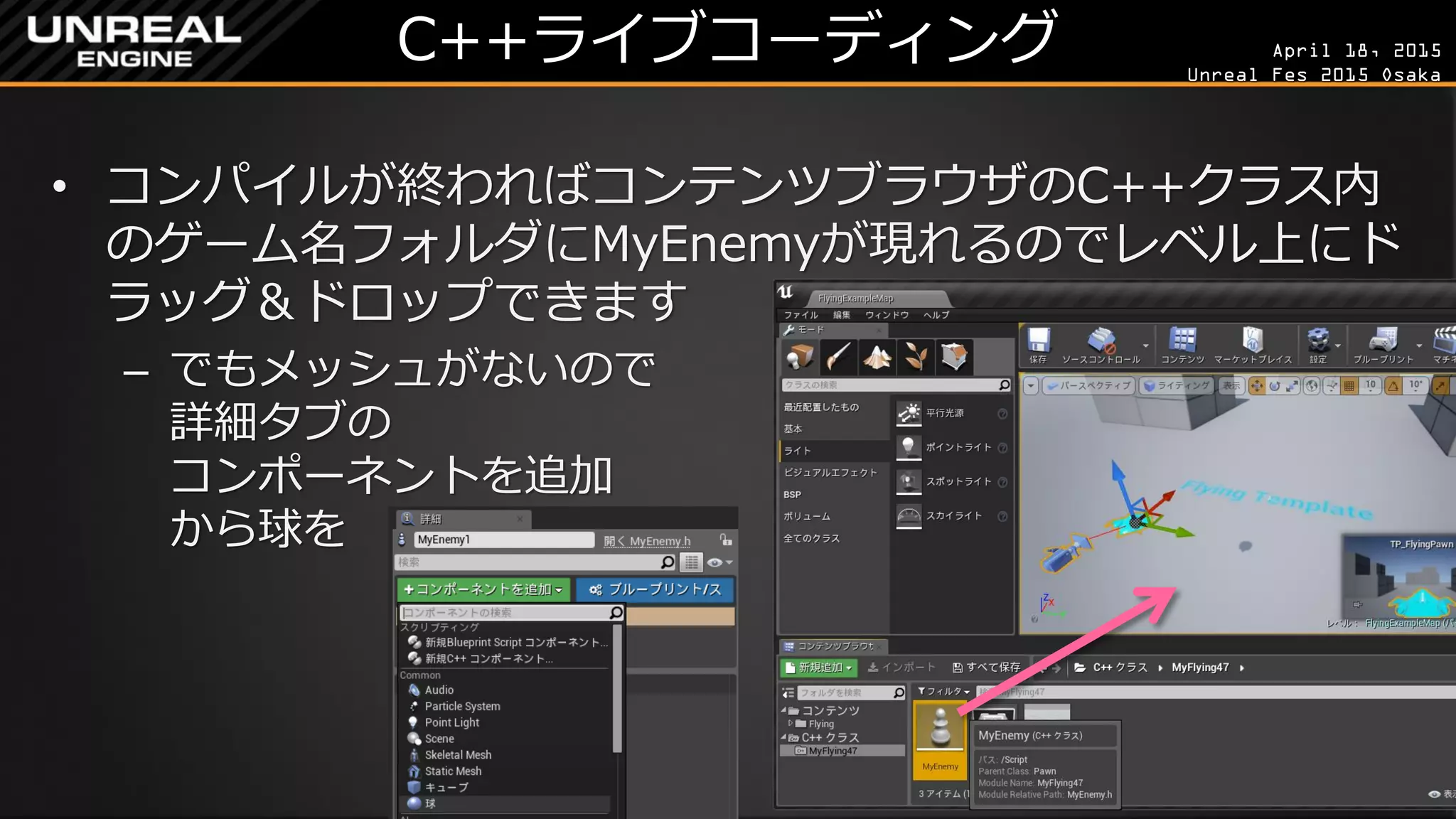 April 18, 2015
Unreal Fes 2015 Osaka
C++ライブコーディング
• コンパイルが終わればコンテンツブラウザのC++クラス内
のゲーム名フォルダにMyEnemyが現れるのでレベル上にド
ラッグ＆ドロップできます
– でもメッシュがないので
詳細タブの
コンポーネントを追加
から球を
 