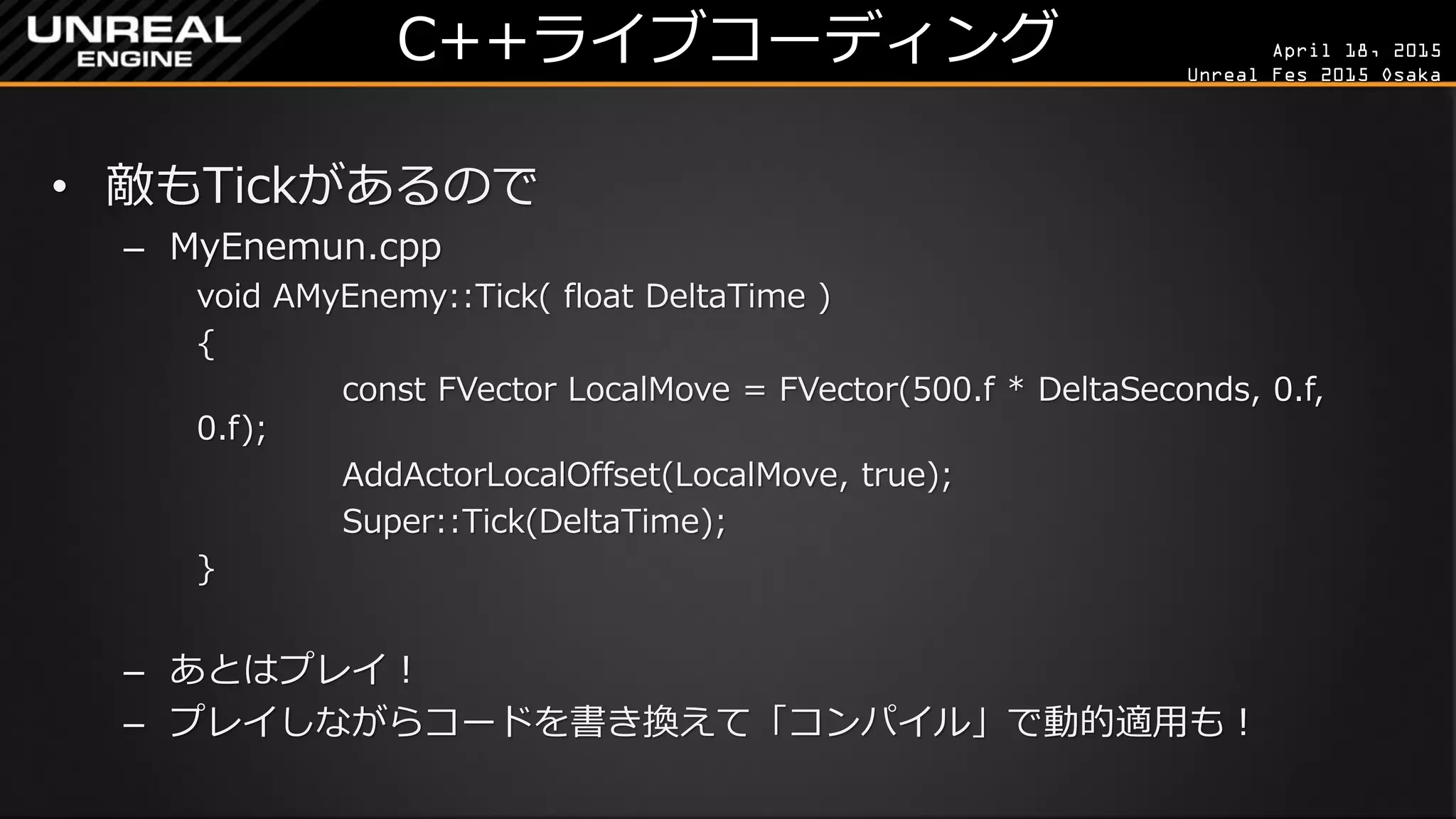 April 18, 2015
Unreal Fes 2015 Osaka
C++ライブコーディング
• 敵もTickがあるので
– MyEnemun.cpp
void AMyEnemy::Tick( float DeltaTime )
{
const FVector LocalMove = FVector(500.f * DeltaTime, 0.f, 0.f);
AddActorLocalOffset(LocalMove, true);
Super::Tick(DeltaTime);
}
– あとはファイルを保存して「コンパイル」して「プレイ」！
– ゲームをプレイしながら「Shift+F1」や「F8」で抜け、コードを書き換え
て「コンパイル」でリアルタイムの反映も可能！
（500.fを2000.fとか変更して試してみよう！）
 