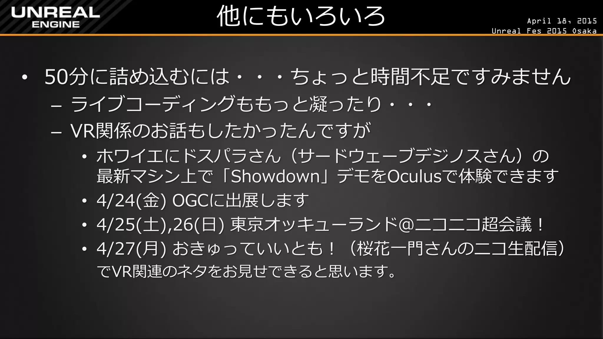 April 18, 2015
Unreal Fes 2015 Osaka
他にもいろいろ
• 50分に詰め込むには・・・ちょっと時間不足ですみません
– もっと内容とライブコーディング凝りたかったんですが…
• ホワイエにドスパラさん（サードウェーブデジノスさん）の
最新マシン上で「Showdown」デモをOculusで体験できます
– それと、VR関係のお話もしたかったんですが…
• 4/24(金) OGCに出展します、夜はとげとげさんの「UE4の歩き
方」出版パーティーもあります
• 4/25(土),26(日) 東京オッキューランド＠ニコニコ超会議！
• 4/27(月) おきゅっていいとも！（桜花一門さんのニコ生配信）
でVR関連のネタをお見せできると思います。
 
