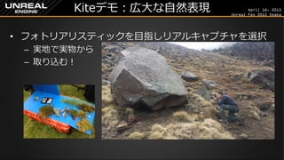 April 18, 2015
Unreal Fes 2015 Osaka
Kiteデモ：広大な自然表現
• フォトリアリスティックを目指しリアルキャプチャを選択
– 実地で実物から
– 取り込む！
 