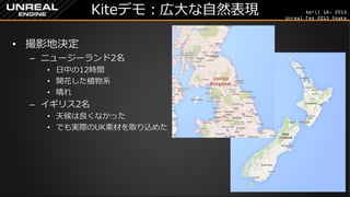 April 18, 2015
Unreal Fes 2015 Osaka
Kiteデモ：広大な自然表現
• 撮影地決定
– ニュージーランド2名
• 日中の12時間
• 開花した植物系
• 晴れ
– イギリス2名
• 天候は良くなかった
• でも実際のUK素材を取り込めた
 