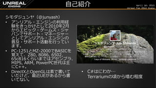 April 18, 2015
Unreal Fes 2015 Osaka
自己紹介
シモダジュンヤ（@junyash）
• アンリアル・エンジンの利用経
験をきっかけとして2010年2月
からエピック・ゲームズ・ジャ
パンでサポート・マネージャー
としてアンリアル・エンジンの
普及・サポート活動を行ってい
ます。
• PC-1251とMZ-2000でBASICを
覚えて、Z80, 8086, 6502,
65c816くらいまではアセンブラ、
MIPS, ARM, PowerPC世代は主
にC++。
• DirectXとOpenGLは素で書いて
いたけど、最近UEがあるから書
いてない。
• C#はにわか…
Terrariumの頃から嗜む程度
 