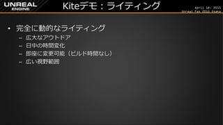 April 18, 2015
Unreal Fes 2015 Osaka
Kiteデモ：ライティング
• 完全に動的なライティング
– 広大なアウトドア
– 日中の時間変化
– 即座に変更可能（ビルド時間なし）
– 広い視野範囲
 