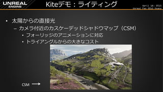 April 18, 2015
Unreal Fes 2015 Osaka
Kiteデモ：ライティング
• 太陽からの直接光
– カメラ付近のカスケーデッドシャドウマップ（CSM）
• フォーリッジのアニメーションに対応
• トライアングルからの大きなコスト
CSM
 