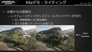 April 18, 2015
Unreal Fes 2015 Osaka
Kiteデモ：ライティング
• 太陽からの直接光
– レイトレースディスタンスフィールドシャドウ（RTDF）
• 広い視野範囲には3倍効果的
• 全ての距離でディテイルを保てる
RTDF
Shadows
CSM
 