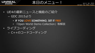 April 18, 2015
Unreal Fes 2015 Osaka
本日のメニュー！
• UE4の最新ニュースと機能のご紹介
– GDC 2015より
• IF YOU LOVE SOMETHING, SET IT FREE
• 「Open World Demo Collection」等解説
• ライブコーディング
– C++のコードコーディング
 