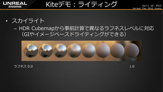 April 18, 2015
Unreal Fes 2015 Osaka
Kiteデモ：ライティング
• スカイライト
– HDR Cubemapから事前計算で異なるラフネスレベルに対応
（GIやイメージベースドライティングができる）
ラフネス 0.0 1.0
 