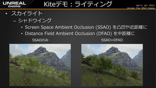 April 18, 2015
Unreal Fes 2015 Osaka
Kiteデモ：ライティング
• スカイライト
– シャドウイング
• Screen Space Ambient Occlusion (SSAO) を凸凹や近距離に
• Distance Field Ambient Occlusion (DFAO) を中距離に
SSAOのみ SSAO+DFAO
 