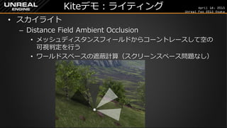 April 18, 2015
Unreal Fes 2015 Osaka
Kiteデモ：ライティング
• スカイライト
– Distance Field Ambient Occlusion
• メッシュディスタンスフィールドからコーントレースして空の
可視判定を行う
• ワールドスペースの遮蔽計算（スクリーンスペース問題なし）
 