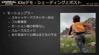 April 18, 2015
Unreal Fes 2015 Osaka
Kiteデモ：シェーディングとポスト
• モーションブラー
– スキャッターアズギャザー技法
– フル解像度
– モーション幅の制限なし
– スムースなエッジ
– 未だ実装中で公開はまだ先の予定
 