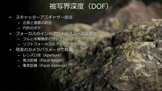 April 18, 2015
Unreal Fes 2015 Osaka被写界深度（DOF）
• スキャッターアズギャザー技法
– 近景と遠景の統合
– 円形のボケ
• フォーカスのインアウトのスムーズな変化
– フルと半解像度のサンプリング
– ソフトフォーカスのアーチファクトなし
• 現実のカメラパラメータで制御
– レンズ口径（Aperture）
– 焦点距離（Focal length）
– 集束距離（Focal distance）
 