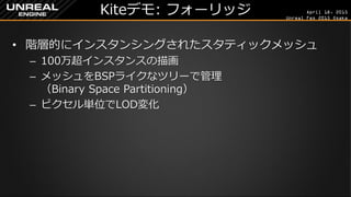 April 18, 2015
Unreal Fes 2015 Osaka
Kiteデモ: フォーリッジ
• 階層的にインスタンシングされたスタティックメッシュ
– 100万超インスタンスの描画
– メッシュをBSPライクなツリーで管理
（Binary Space Partitioning）
– ピクセル単位でLOD変化
 