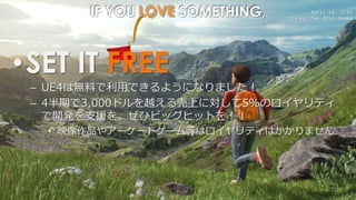 April 18, 2015
Unreal Fes 2015 Osaka
IF YOU LOVE SOMETHING,
•SET IT FREE
– UE4は無料で利用できるようになりました！
– 4半期で3,000ドルを越える売上に対して5%のロイヤリティ
で開発を支援を。ぜひビッグヒットを！！
• 映像作品やアーケードゲーム等はロイヤリティはかかりません
 